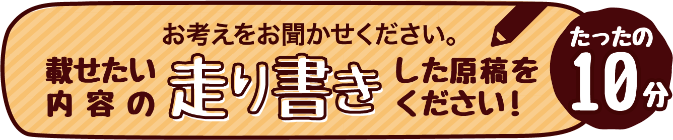 お考えをお聞かせください。載せたい内容の走り書きした原稿をください！たったの10分