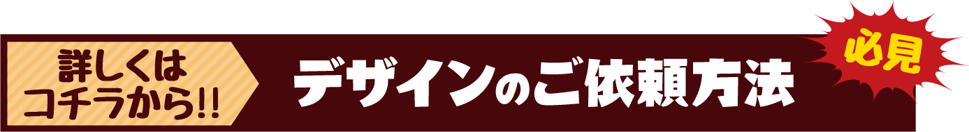 詳しくはコチラから!!デザインのご依頼方法 必見