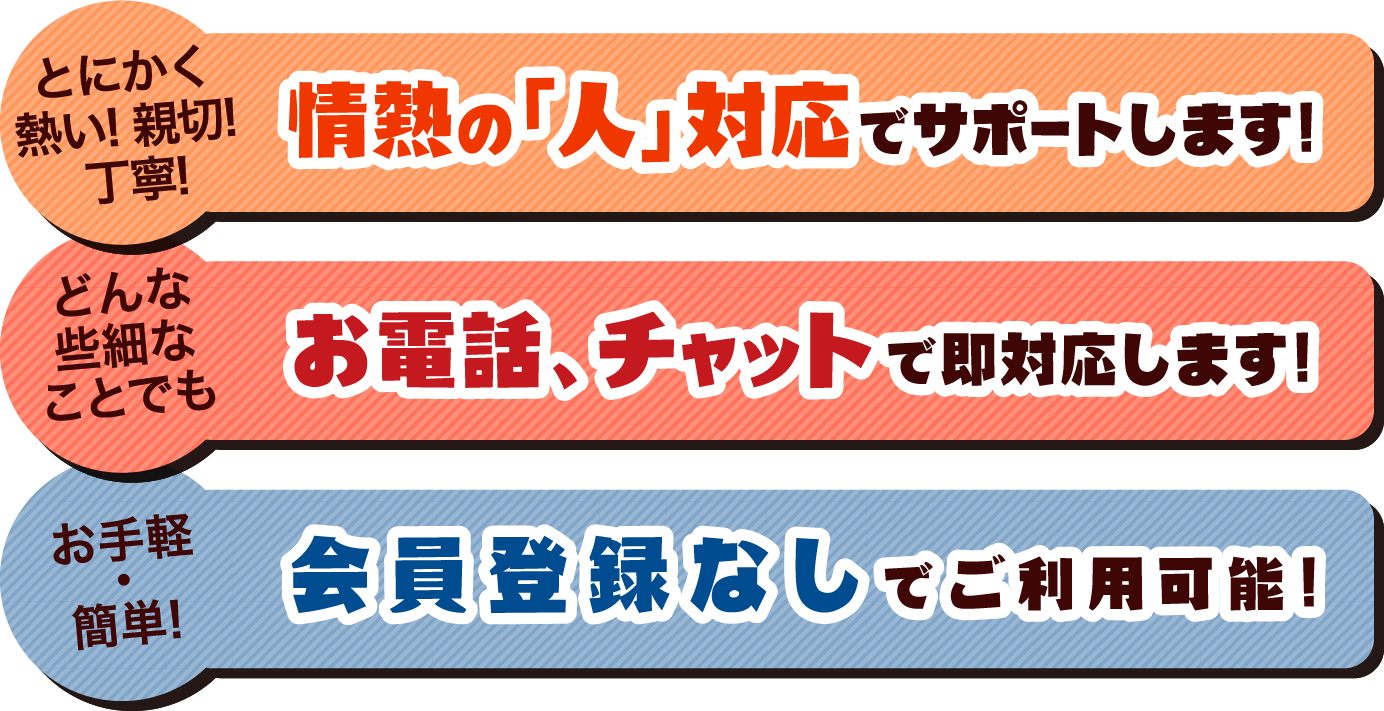 とにかく熱い! 親切! 丁寧!情熱の「人」対応でサポートします!どんな些細なことでもお電話、チャットで即対応します!お手軽・簡単!会員登録なしでご利用可能!